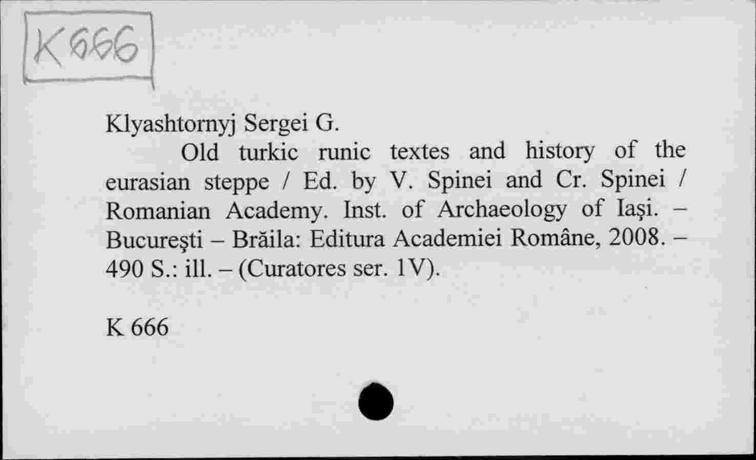 ﻿Klyashtomyj Sergei G.
Old turkic runic textes and history of the eurasian steppe I Ed. by V. Spinei and Cr. Spinei / Romanian Academy. Inst, of Archaeology of Ia§i. -Bucureçti - Bräila: Editura Academiei Române, 2008. -490 S.: ill. -(Curatores ser. IV).
К 666